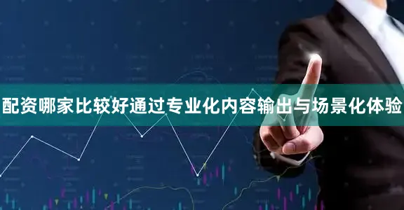 配资哪家比较好通过专业化内容输出与场景化体验
