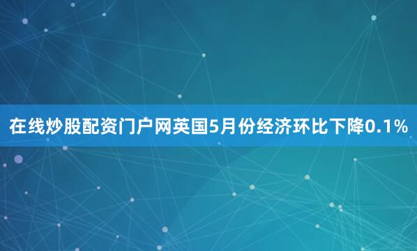 在线炒股配资门户网英国5月份经济环比下降0.1%
