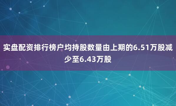 实盘配资排行榜户均持股数量由上期的6.51万股减少至6.43万股