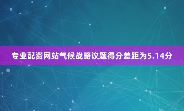 专业配资网站气候战略议题得分差距为5.14分
