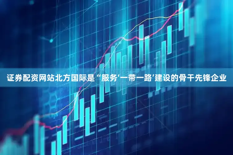 证券配资网站北方国际是“服务‘一带一路’建设的骨干先锋企业