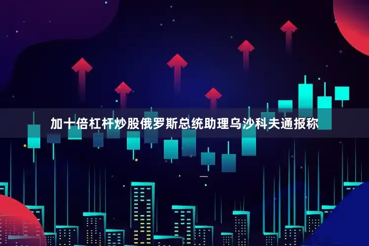 加十倍杠杆炒股俄罗斯总统助理乌沙科夫通报称