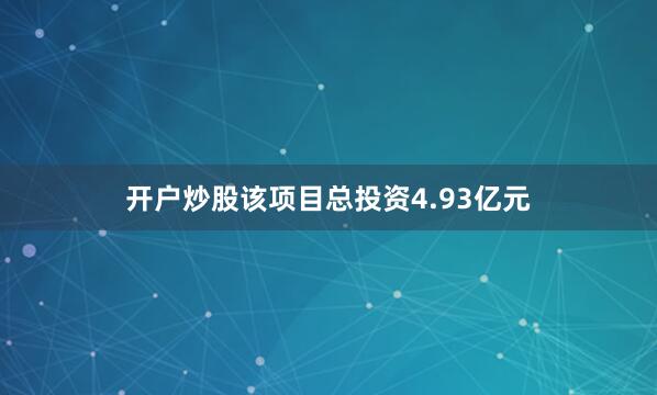 开户炒股该项目总投资4.93亿元