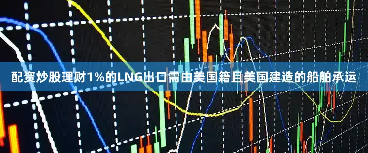 配资炒股理财1%的LNG出口需由美国籍且美国建造的船舶承运