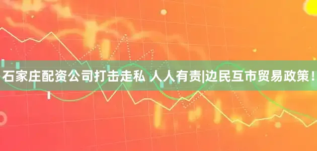 石家庄配资公司打击走私 人人有责|边民互市贸易政策！
