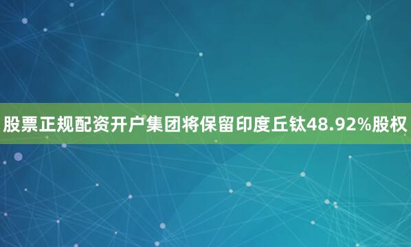 股票正规配资开户集团将保留印度丘钛48.92%股权