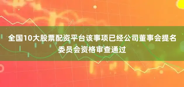 全国10大股票配资平台该事项已经公司董事会提名委员会资格审查通过