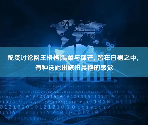 配资讨论网王格格|温柔与锋芒, 皆在白裙之中, 有种送她出嫁拍晨袍的感觉