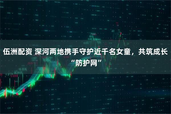 伍洲配资 深河两地携手守护近千名女童，共筑成长“防护网”