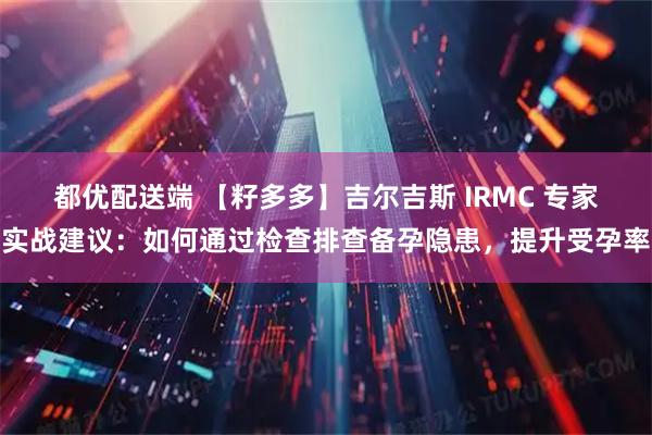 都优配送端 【籽多多】吉尔吉斯 IRMC 专家实战建议：如何通过检查排查备孕隐患，提升受孕率