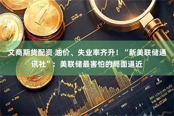 文商期货配资 油价、失业率齐升！“新美联储通讯社”：美联储最害怕的局面逼近