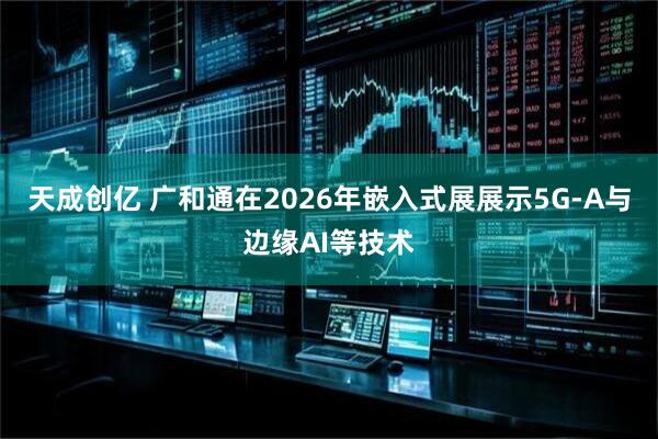 天成创亿 广和通在2026年嵌入式展展示5G-A与边缘AI等技术